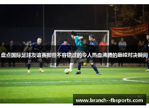 盘点国际足球友谊赛那些不容错过的令人热血沸腾的巅峰对决瞬间